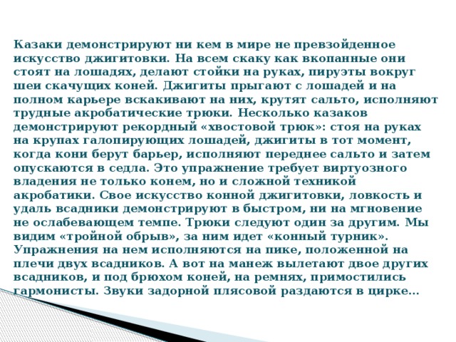 Казаки демонстрируют ни кем в мире не превзойденное искусство джигитовки. На всем скаку как вкопанные они стоят на лошадях, делают стойки на руках, пируэты вокруг шеи скачущих коней. Джигиты прыгают с лошадей и на полном карьере вскакивают на них, крутят сальто, исполняют трудные акробатические трюки. Несколько казаков демонстрируют рекордный «хвостовой трюк»: стоя на руках на крупах галопирующих лошадей, джигиты в тот момент, когда кони берут барьер, исполняют переднее сальто и затем опускаются в седла. Это упражнение требует виртуозного владения не только конем, но и сложной техникой акробатики. Свое искусство конной джигитовки, ловкость и удаль всадники демонстрируют в быстром, ни на мгновение не ослабевающем темпе. Трюки следуют один за другим. Мы видим «тройной обрыв», за ним идет «конный турник». Упражнения на нем исполняются на пике, положенной на плечи двух всадников. А вот на манеж вылетают двое других всадников, и под брюхом коней, на ремнях, примостились гармонисты. Звуки задорной плясовой раздаются в цирке…