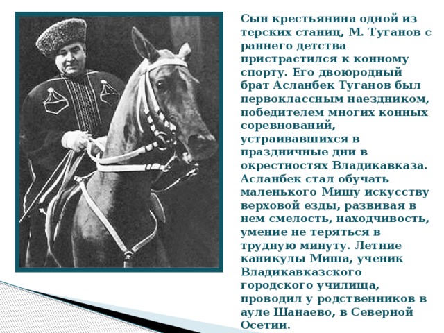 Сын крестьянина одной из терских станиц, М. Туганов с раннего детства пристрастился к конному спорту. Его двоюродный брат Асланбек Туганов был первоклассным наездником, победителем многих конных соревнований, устраивавшихся в праздничные дни в окрестностях Владикавказа. Асланбек стал обучать маленького Мишу искусству верховой езды, развивая в нем смелость, находчивость, умение не теряться в трудную минуту. Летние каникулы Миша, ученик Владикавказского городского училища, проводил у родственников в ауле Шанаево, в Северной Осетии.