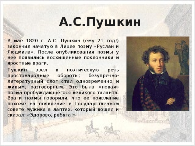 А.С.Пушкин  В мае 1820 г. А.С. Пушкин (ему 21 год!) закончил начатую в Лицее поэму «Руслан и Людмила». После опубликования поэмы у нее появились восхищенные поклонники и яростные враги.  Пушкин ввел в поэтическую речь простонародные обороты; безуп­речно-литературный слог стал одновременно и живым, разговорным. Это была «новая» поэма пробуждающегося великого таланта. Враги поэмы го­ворили, что ее появление похоже на появление в Государственном совете мужика в лаптях, который вошел и сказал: «Здорово, ребята!»