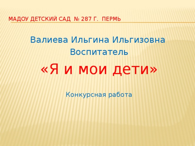 МАДОУ детский сад № 287 г. пермь Валиева Ильгина Ильгизовна Воспитатель «Я и мои дети» Конкурсная работа