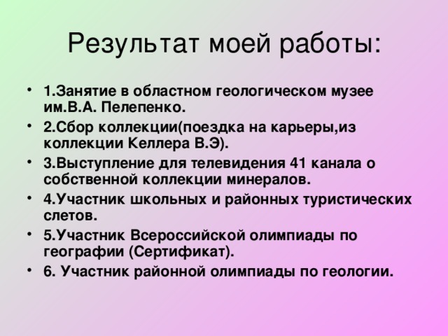 1.Занятие в областном геологическом музее им.В.А. Пелепенко. 2.Сбор коллекции(поездка на карьеры,из коллекции Келлера В.Э). 3.Выступление для телевидения 41 канала о собственной коллекции минералов. 4.Участник школьных и районных туристических слетов. 5.Участник Всероссийской олимпиады по географии (Сертификат). 6. Участник районной олимпиады по геологии.