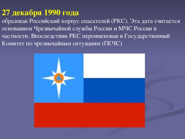 27 декабря 1990 года  образован Российский корпус спасателей (РКС). Эта дата считается основанием Чрезвычайной службы России и МЧС России в частности. Впоследствии РКС переименован в Государственный Комитет по чрезвычайным ситуациям (ГКЧС)