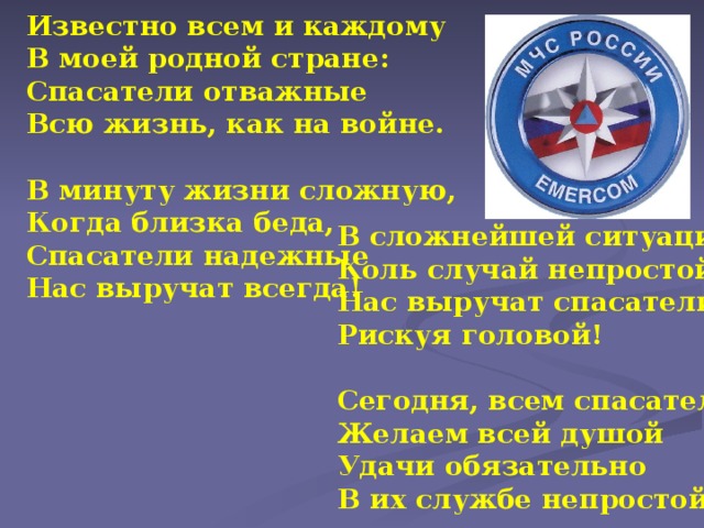 Известно всем и каждому В моей родной стране: Спасатели отважные Всю жизнь, как на войне.  В минуту жизни сложную, Когда близка беда, Спасатели надежные Нас выручат всегда! В сложнейшей ситуации, Коль случай непростой, Нас выручат спасатели, Рискуя головой!  Сегодня, всем спасателям, Желаем всей душой Удачи обязательно В их службе непростой!