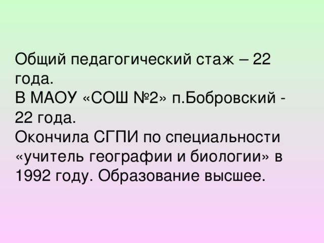 Общий педагогический стаж – 22 года. В МАОУ «СОШ №2» п.Бобровский - 22 года. Окончила СГПИ по специальности «учитель географии и биологии» в 1992 году. Образование высшее.