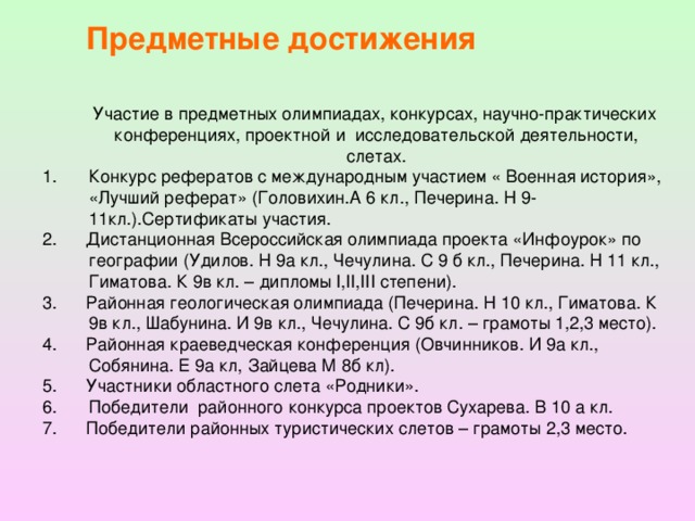 Предметные достижения  Участие в предметных олимпиадах, конкурсах, научно-практических конференциях, проектной и исследовательской деятельности, слетах. Конкурс рефератов с международным участием « Военная история», «Лучший реферат» (Головихин.А 6 кл., Печерина. Н 9-11кл.).Сертификаты участия. 2. Дистанционная Всероссийская олимпиада проекта «Инфоурок» по географии (Удилов. Н 9а кл., Чечулина. С 9 б кл., Печерина. Н 11 кл., Гиматова. К 9в кл. – дипломы I,II,III степени). 3. Районная геологическая олимпиада (Печерина. Н 10 кл., Гиматова. К 9в кл., Шабунина. И 9в кл., Чечулина. С 9б кл. – грамоты 1,2,3 место). 4. Районная краеведческая конференция (Овчинников. И 9а кл., Собянина. Е 9а кл, Зайцева М 8б кл). 5. Участники областного слета «Родники». Победители районного конкурса проектов Сухарева. В 10 а кл. 7. Победители районных туристических слетов – грамоты 2,3 место.