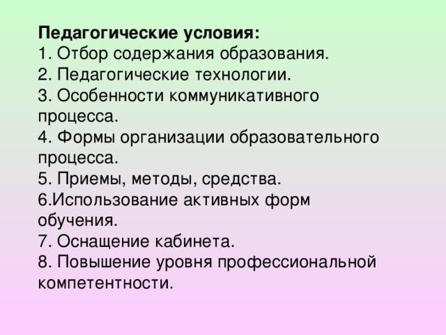 Педагогические условия: 1. Отбор содержания образования. 2. Педагогические технологии. 3. Особенности коммуникативного процесса. 4. Формы организации образовательного процесса. 5. Приемы, методы, средства. 6.Использование активных форм обучения. 7. Оснащение кабинета. 8. Повышение уровня профессиональной компетентности.