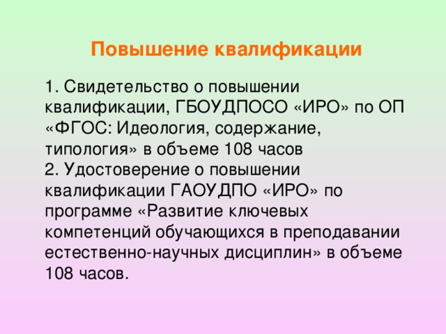 Повышение квалификации 1. Свидетельство o повышении квалификации, ГБОУДПОСО «ИРО» по ОП «ФГОС: Идеология, содержание, типология» в объеме 108 часов 2. Удостоверение o повышении квалификации ГАОУДПО «ИРО» по программе «Развитие ключевых компетенций обучающихся в преподавании естественно-научных дисциплин» в объеме 108 часов.