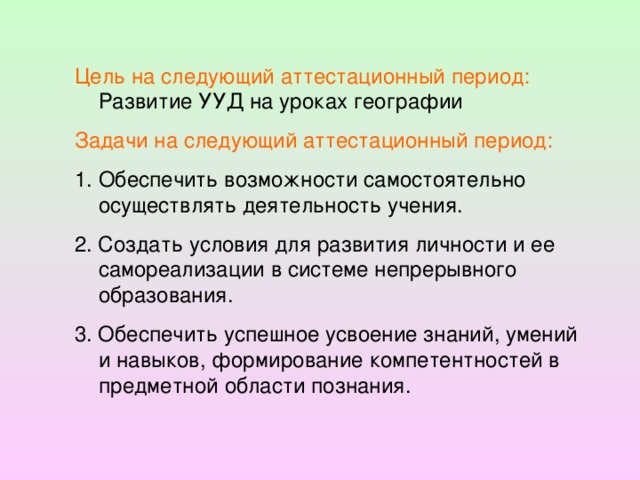 Цель на следующий аттестационный период: Развитие УУД на уроках географии Задачи на следующий аттестационный период: Обеспечить возможности самостоятельно осуществлять деятельность учения. 2. Создать условия для развития личности и ее самореализации в системе непрерывного образования. 3. Обеспечить успешное усвоение знаний, умений и навыков, формирование компетентностей в предметной области познания.