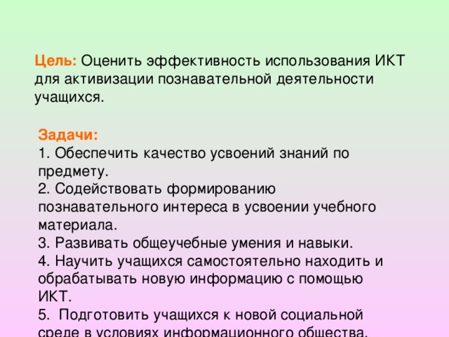 Цель: Оценить эффективность использования ИКТ для активизации познавательной деятельности учащихся. Задачи: 1. Обеспечить качество усвоений знаний по предмету. 2. Содействовать формированию познавательного интереса в усвоении учебного материала. 3. Развивать общеучебные умения и навыки. 4. Научить учащихся самостоятельно находить и обрабатывать новую информацию c помощью ИКТ. 5. Подготовить учащихся к новой социальной среде в условиях информационного общества.