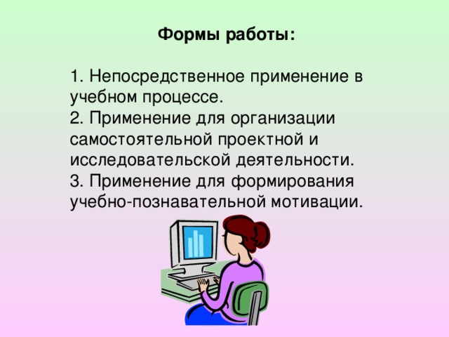 Формы работы:  1. Непосредственное применение в учебном процессе. 2. Применение для организации самостоятельной проектной и исследовательской деятельности. 3. Применение для формирования учебно-познавательной мотивации.