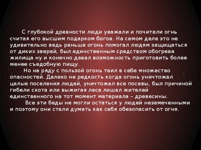 С глубокой древности люди уважали и почитали огнь считая его высшим подарком богов. На самом деле это не удивительно ведь раньше огонь помогал людям защищаться от диких зверей, был единственным средством обогрева жилища ну и конечно давал возможность приготовить более менее съедобную пищу.  Но на ряду с пользой огонь таил в себе множество опасностей. Далеко не редкость когда огонь уничтожал целые поселения людей, уничтожал все посевы, был причиной гибели скота или выжигая леса лишал жителей единственного на тот момент материала – древесины.  Все эти беды не могли остаться у людей незамеченными и поэтому они стали думать как себя обезопасить от огня.