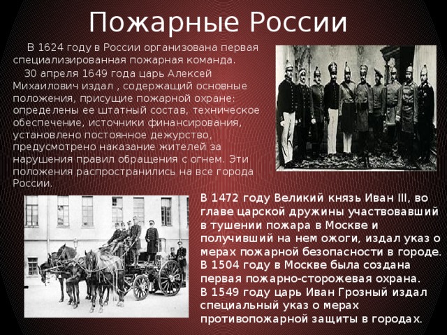 Пожарные России  В 1624 году в России организована первая специализированная пожарная команда.  30 апреля 1649 года царь Алексей Михаилович издал , содержащий основные положения, присущие пожарной охране: определены ее штатный состав, техническое обеспечение, источники финансирования, установлено постоянное дежурство, предусмотрено наказание жителей за нарушения правил обращения с огнем. Эти положения распространились на все города России. В 1472 году Великий князь Иван III, во главе царской дружины участвовавший в тушении пожара в Москве и получивший на нем ожоги, издал указ о мерах пожарной безопасности в городе. В 1504 году в Москве была создана первая пожарно-сторожевая охрана. В 1549 году царь Иван Грозный издал специальный указ о мерах противопожарной защиты в городах.