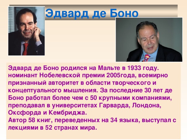 Эдвард де Боно  Эдвард де Боно родился на Мальте в 1933 году. номинант Нобелевской премии 2005года, всемирно признанный авторитет в области творческого и концептуального мышления. За последние 30 лет де Боно работал более чем с 50 крупными компаниями, преподавал в университетах Гарварда, Лондона, Оксфорда и Кембриджа. Автор 58 книг, переведенных на 34 языка, выступал с лекциями в 52 странах мира.