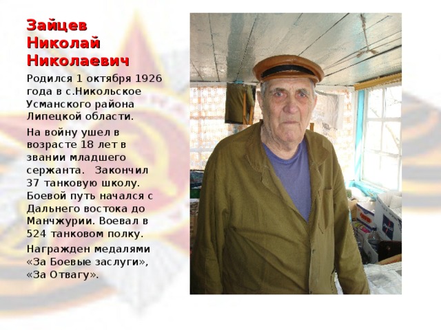 Зайцев  Николай Николаевич Родился 1 октября 1926 года в с.Никольское Усманского района Липецкой области. На войну ушел в возрасте 18 лет в звании младшего сержанта. Закончил 37 танковую школу. Боевой путь начался с Дальнего востока до Манчжурии. Воевал в 524 танковом полку. Награжден медалями «За Боевые заслуги», «За Отвагу».