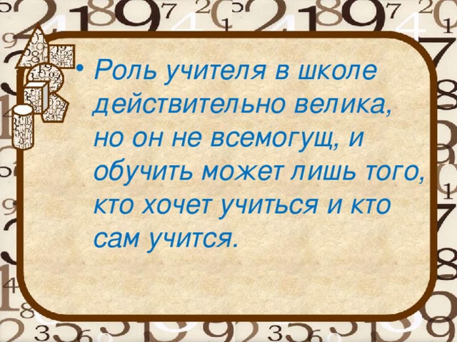 Роль учителя в школе действительно велика, но он не всемогущ, и обучить может лишь того, кто хочет учиться и кто сам учится.