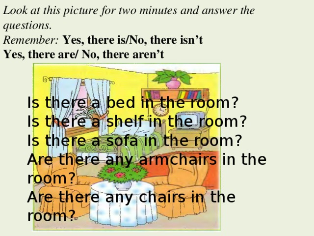 Look at this picture for two minutes and answer the questions. Remember: Yes, there is/No, there isn’t Yes, there are/ No, there aren’t Is there a bed in the room? Is there a shelf in the room? Is there a sofa in the room? Are there any armchairs in the room? Are there any chairs in the room?