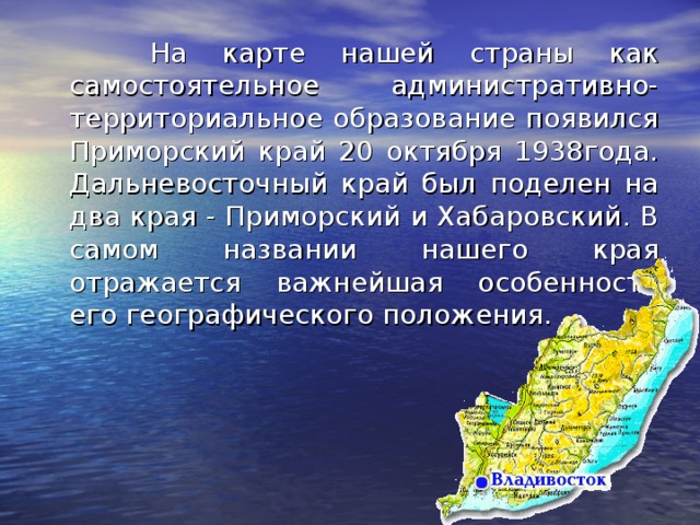 На карте нашей страны как самостоятельное административно-территориальное образование появился Приморский край 20 октября 1938года. Дальневосточный край был поделен на два края - Приморский и Хабаровский. В самом названии нашего края отражается важнейшая особенность его географического положения.