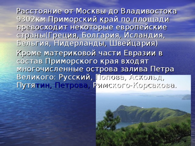 Расстояние от Москвы до Владивостока 9302км Приморский край по площади превосходит некоторые европейские страны(Греция, Болгария, Исландия, Бельгия, Нидерланды, Швейцария)  Кроме материковой части Евразии в состав Приморского края входят многочисленные острова залива Петра Великого: Русский, Попова, Аскольд, Путя тин, Петрова, Римского-Корсакова.