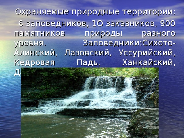 Охраняемые природные территории:  6 заповедников, 1О заказников, 900 памятников природы разного уровня. Заповедники:Сихото-Алинский, Лазовский, Уссурийский, Кедровая Падь, Ханкайский, Дальневосточный морской.