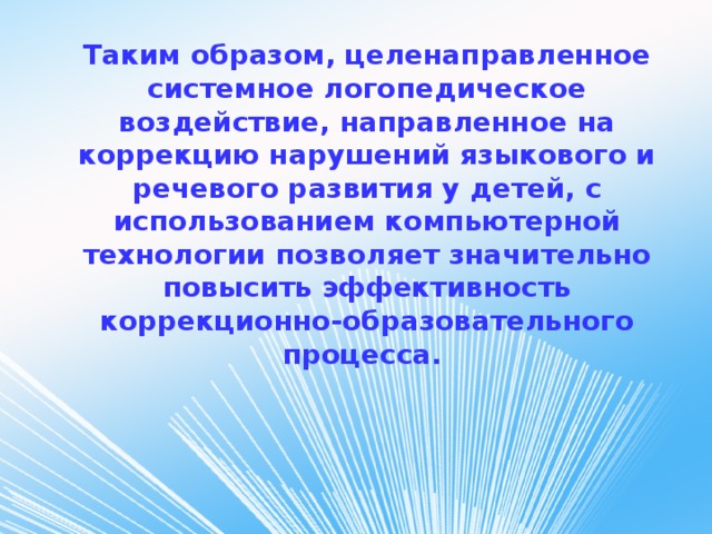 Таким образом, целенаправленное системное логопедическое воздействие, направленное на коррекцию нарушений языкового и речевого развития у детей, с использованием компьютерной технологии позволяет значительно повысить эффективность коррекционно-образовательного процесса.