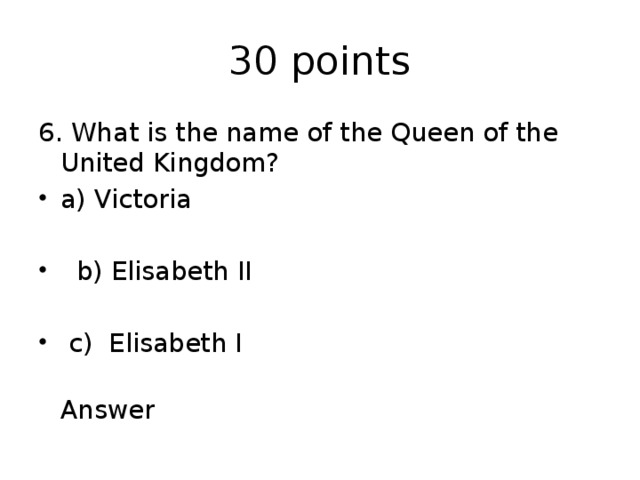 30 points 6. What is the name of the Queen of the United Kingdom? a) Victoria  b) Elisabeth II  c) Elisabeth I  Answer