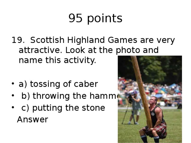 95 points 19. Scottish Highland Games are very attractive. Look at the photo and name this activity. a) tossing of caber  b) throwing the hammer  c) putting the stone  Answer