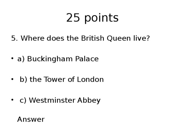25 points 5. Where does the British Queen live? a) Buckingham Palace  b) the Tower of London  c) Westminster Abbey  Answer