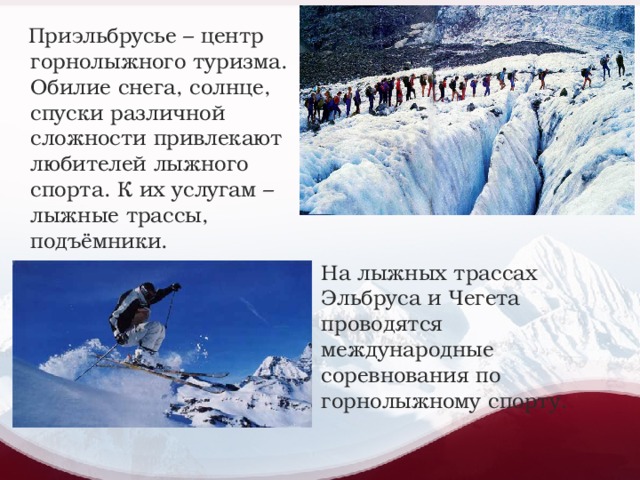 Приэльбрусье – центр горнолыжного туризма. Обилие снега, солнце, спуски различной сложности привлекают любителей лыжного спорта. К их услугам – лыжные трассы, подъёмники. На лыжных трассах Эльбруса и Чегета проводятся международные соревнования по горнолыжному спорту.