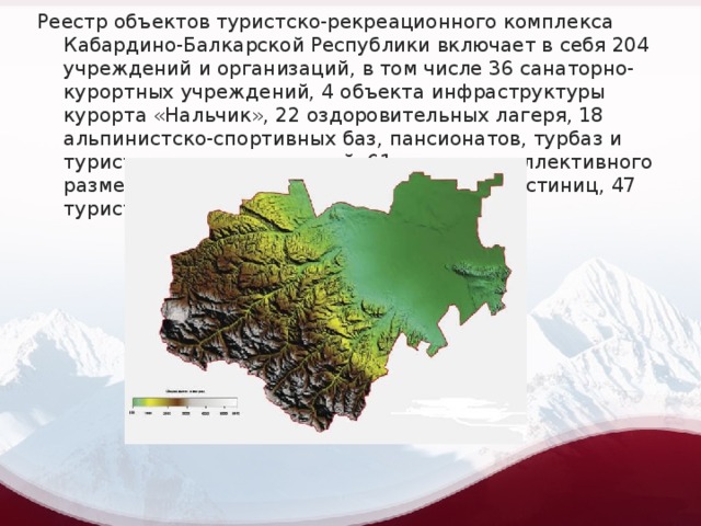 Реестр объектов туристско-рекреационного комплекса Кабардино-Балкарской Республики включает в себя 204 учреждений и организаций, в том числе 36 санаторно-курортных учреждений, 4 объекта инфраструктуры курорта «Нальчик», 22 оздоровительных лагеря, 18 альпинистско-спортивных баз, пансионатов, турбаз и туристических организаций, 61 средство коллективного размещения туристов в Приэльбрусье, 16 гостиниц, 47 туристических фирм