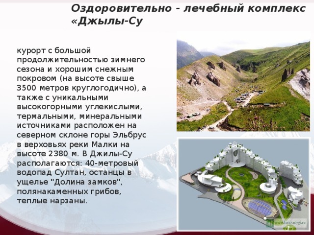 Оздоровительно - лечебный комплекс «Джылы-Су » курорт с большой продолжительностью зимнего сезона и хорошим снежным покровом (на высоте свыше 3500 метров круглогодично), а также с уникальными высокогорными углекислыми, термальными, минеральными источниками расположен на северном склоне горы Эльбрус в верховьях реки Малки на высоте 2380 м. В Джилы-Су располагаются: 40-метровый водопад Султан, останцы в ущелье 
