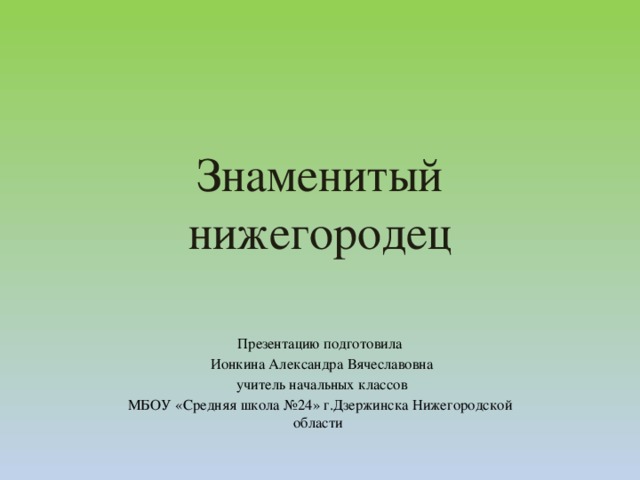 Знаменитый  нижегородец Презентацию подготовила  Ионкина Александра Вячеславовна  учитель начальных классов МБОУ «Средняя школа №24» г.Дзержинска Нижегородской области