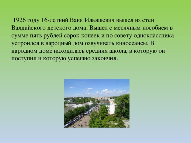 1926 году 16-летний Ваня Ильяшевич вышел из стен Валдайского детского дома. Вышел с месячным пособием в сумме пять рублей сорок копеек и по совету одноклассника устроился в народный дом озвучивать киносеансы. В народном доме находилась средняя школа, в которую он поступил и которую успешно закончил.