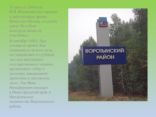 31 августа 1941года И.Н. Ильяшевич был призван в действующую армию. Попал под Москву, в службу связи. Но в боях непосредственно не участвовал. В сентябре 1942г. был отозван из армии. Как специалиста лесного дела, его направляют в глубокий тыл для выполнения государственного задания: организовать отбор и заготовку авиационной древесины в заволжских лесах. Так Иван Никифорович попадает в Нижегородский край, в Михайловское лесничество Воротынского района.