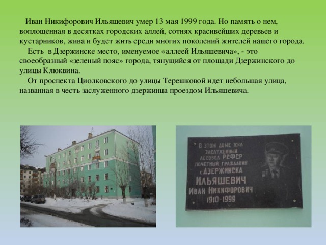 Иван Никифорович Ильяшевич умер 13 мая 1999 года. Но память о нем, воплощенная в десятках городских аллей, сотнях красивейших деревьев и кустарников, жива и будет жить среди многих поколений жителей нашего города.  Есть  в Дзержинске место, именуемое «аллеей Ильяшевича», - это своеобразный «зеленый пояс» города, тянущийся от площади Дзержинского до улицы Клюквина.  От проспекта Циолковского до улицы Терешковой идет небольшая улица, названная в честь заслуженного дзержинца проездом Ильяшевича.