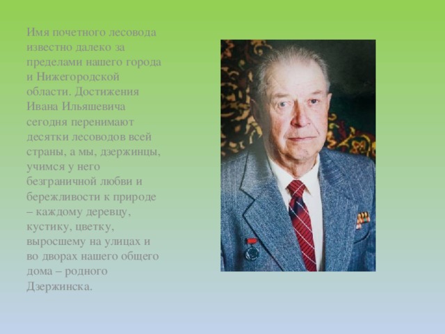 Имя почетного лесовода известно далеко за пределами нашего города и Нижегородской области. Достижения Ивана Ильяшевича сегодня перенимают десятки лесоводов всей страны, а мы, дзержинцы, учимся у него безграничной любви и бережливости к природе – каждому деревцу, кустику, цветку, выросшему на улицах и во дворах нашего общего дома – родного Дзержинска.