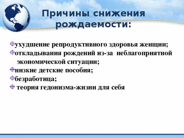 Причины снижения рождаемости: ухудшение репродуктивного здоровья женщин; откладывания рождений из-за неблагоприятной  экономической ситуации; низкие детские пособия; безработица;  теория гедонизма-жизни для себя .