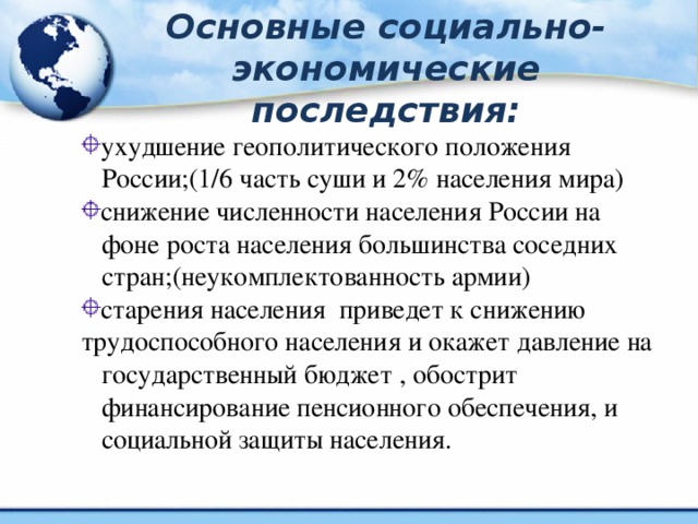 Основные социально-экономические последствия: ухудшение геополитического положения  России;(1/6 часть суши и 2% населения мира) снижение численности населения России на  фоне роста населения большинства соседних  стран;(неукомплектованность армии) старения населения приведет к снижению трудоспособного населения и окажет давление на  государственный бюджет , обострит  финансирование пенсионного обеспечения, и  социальной защиты населения.