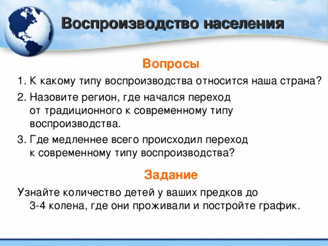 Воспроизводство населения Вопросы 1. К какому типу воспроизводства относится наша страна? 2. Назовите регион, где начался переход  от традиционного к современному типу воспроизводства. 3. Где медленнее всего происходил переход  к современному типу воспроизводства? Задание Узнайте количество детей у ваших предков до  3-4 колена, где они проживали и постройте график.