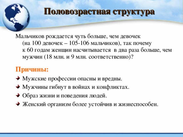 Половозрастная структура Мальчиков рождается чуть больше, чем девочек  (на 100 девочек – 105-106 мальчиков), так почему  к 60 годам женщин насчитывается в два раза больше, чем мужчин (18 млн. и 9 млн. соответственно)? Причины: Мужские профессии опасны и вредны. Мужчины гибнут в войнах и конфликтах. Образ жизни и поведения людей. Женский организм более устойчив и жизнеспособен.