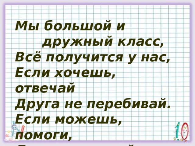 Мы большой и  дружный класс, Всё получится у нас, Если хочешь, отвечай Друга не перебивай. Если можешь, помоги, Дети, мы одной семьи.