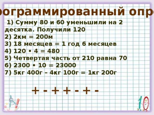 Программированный опрос   1) Сумму 80 и 60 уменьшили на 2 десятка. Получили 120   2) 2км = 200м   3) 18 месяцев = 1 год 6 месяцев   4) 120 • 4 = 480   5) Четвертая часть от 210 равна 70   6) 2300 • 10 = 23000   7) 5кг 400г – 4кг 100г = 1кг 200г  + - + + - + -