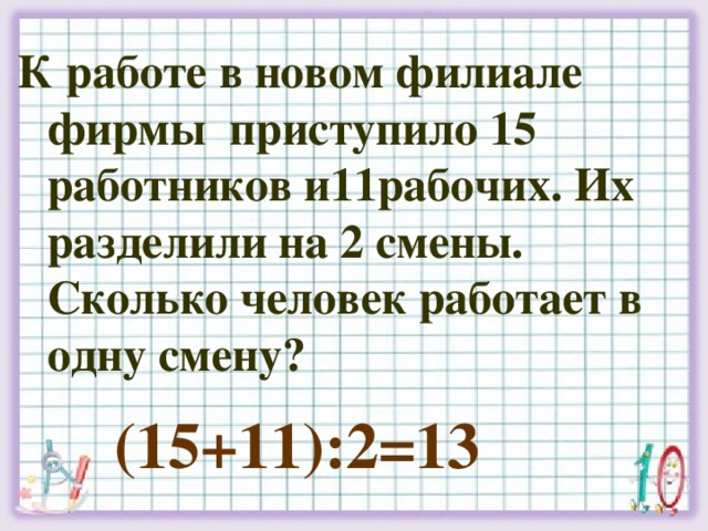 К работе в новом филиале фирмы приступило 15 работников и11рабочих. Их разделили на 2 смены. Сколько человек работает в одну смену? (15+11):2=13