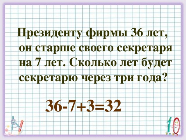 Президенту фирмы 36 лет, он старше своего секретаря на 7 лет. Сколько лет будет секретарю через три года? 36-7+3=32