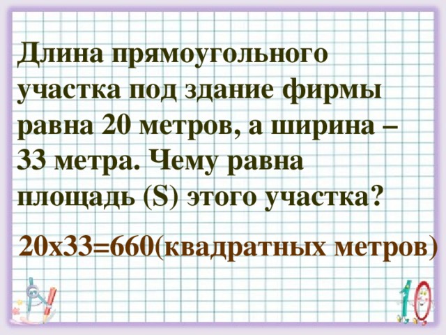 Длина прямоугольного участка под здание фирмы равна 20 метров, а ширина – 33 метра. Чему равна площадь (S) этого участка? 20х33=660(квадратных метров)