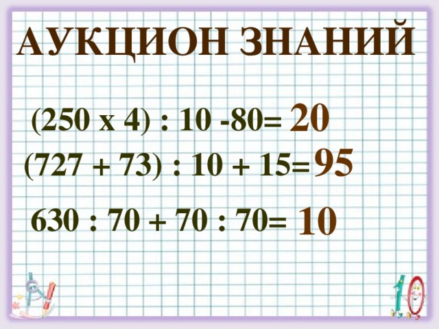 Аукцион знаний 20 (250 х 4) : 10 -80= 95 (727 + 73) : 10 + 15= 10 630 : 70 + 70 : 70=