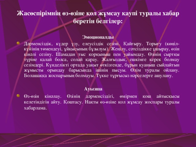 Жасөспірімнің өз - өзіне қол жұмсау қаупі туралы хабар беретін белгілер : Эмоционалды Дәрменсіздік, күдер үзу, елеусіздік сезімі. Қайғыру. Торығу (көңіл - күйінің төмендеуі, ұйқысының бұзылуы). Жеңілу, сәтсіздікке ұшырау, өзін кінәлі сезіну. Шамадан тыс қорқыныш пен уайымдау. Өзінің сыртқы түріне қалай болса, солай қарау. Жалғыздық, ешкімге керек болмау сезімдері. Күнделікті ортада уақыт өткізгенде, бұрын қуаныш сыйлайтын жұмысты орындау барысында ішінің пысуы. Өлім туралы ойлану. Болашаққа жоспарының болмауы. Түкке тұрғысыз нәрселерге ашулану.           Ауызша