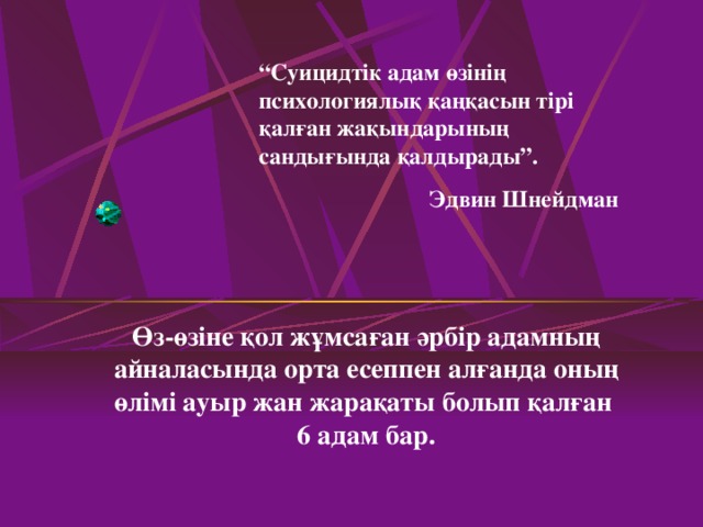 “ Суицидтік адам өзінің психологиялық қаңқасын тірі қалған жақындарының сандығында қалдырады”.  Эдвин Шнейдман Өз-өзіне қол жұмсаған әрбір адамның айналасында орта есеппен алғанда оның өлімі ауыр жан жарақаты болып қалған  6 адам бар.