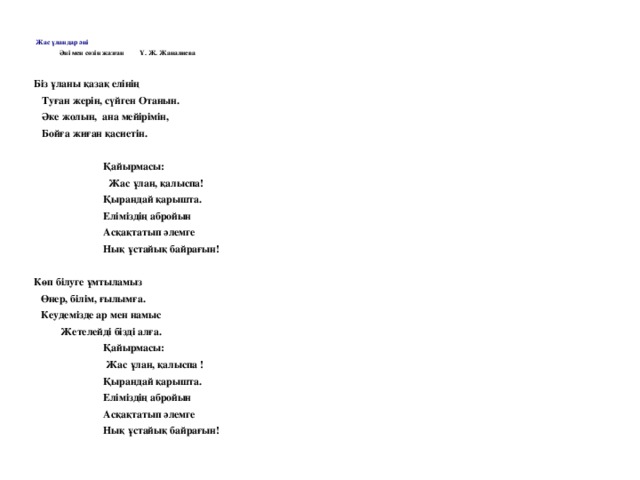       Жас ұландар әні                  Әні мен сөзін жазған         Ұ. Ж. Жаналиева     Біз ұланы қазақ елінің    Туған жерін, сүйген Отанын.    Әке жолын,  ана мейірімін,    Бойға жиған қасиетін.                              Қайырмасы:                               Жас ұлан, қалыспа!                            Қырандай қарышта.                            Еліміздің абройын                            Асқақтатып әлемге                            Нық ұстайық байрағын!   Көп білуге ұмтыламыз Өнер, білім, ғылымға. Кеудемізде ар мен намыс           Жетелейді бізді алға.                            Қайырмасы:                              Жас ұлан, қалыспа !                            Қырандай қарышта.                           Еліміздің абройын                                                    Асқақтатып әлемге                           Нық ұстайық байрағын!