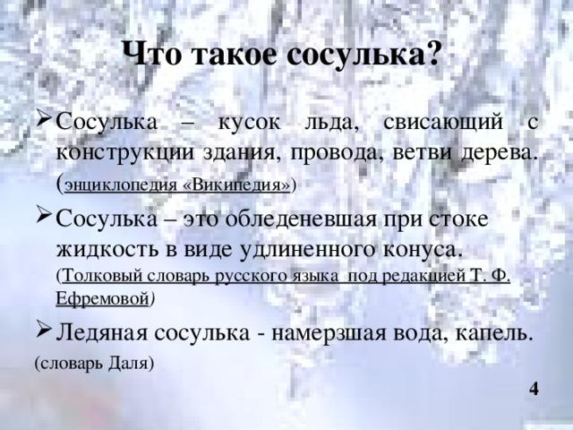 Что такое сосулька? Сосулька – кусок льда, свисающий с конструкции здания, провода, ветви дерева. ( энциклопедия «Википедия» ) Сосулька – это обледеневшая при стоке жидкость в виде удлиненного конуса . ( Толковый словарь русского языка под редакцией Т. Ф. Ефремовой ) Ледяная сосулька - намерзшая вода, капель. (словарь Даля) 4