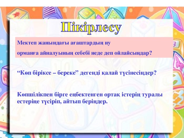 Мектеп жанындағы ағаштардың ну орманға айналуының себебі неде деп ойлайсыңдар? “ Көп біріксе – береке” дегенді қалай түсінесіңдер?  Көпшілікпен бірге еңбектенген ортақ істерің туралы естеріңе түсіріп, айтып беріңдер. Көпшілікпен бірге еңбектенген ортақ істерің туралы естеріңе түсіріп, айтып беріңдер.